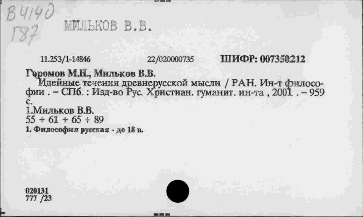 ﻿П??
МЙЛЬКОВ в.в.
ШИФР: 007350212
11.253/1-14846	22/020000735
Громов М.Н^ Мильков В.В.
Идейные течения доевнерусской мысли / РАН. Ин-т философии . - СПб.: Изд-во гус. Христиан, гуманит. ин-та , 2001. - 959
1-Мильков В.В.
55 + 61 + 65 + 89
1. Философия русская - до 18 в.
020131
ТП /23